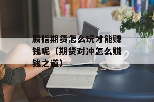 股指期货怎么玩才能赚钱呢（期货对冲怎么赚钱之道）
