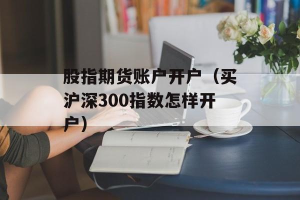 股指期货账户开户（买沪深300指数怎样开户）