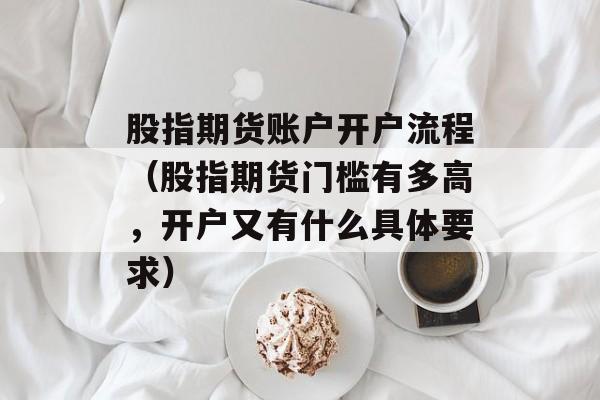 股指期货账户开户流程（股指期货门槛有多高，开户又有什么具体要求）