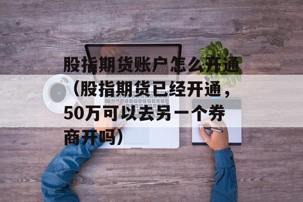 股指期货账户怎么开通（股指期货已经开通，50万可以去另一个券商开吗）
