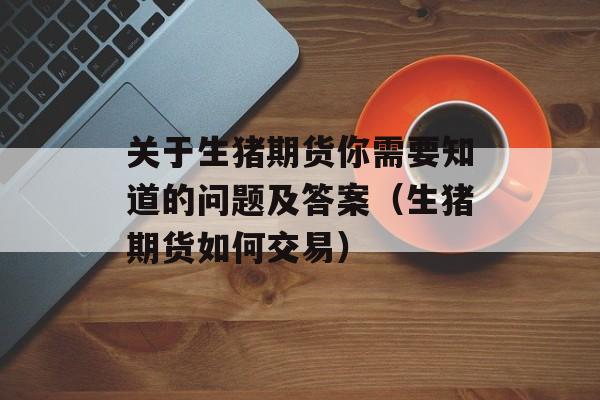 关于生猪期货你需要知道的问题及答案（生猪期货如何交易）