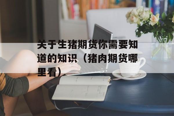 关于生猪期货你需要知道的知识（猪肉期货哪里看）
