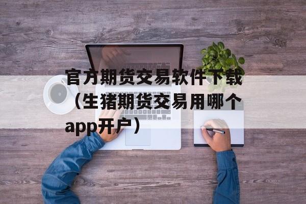 官方期货交易软件下载（生猪期货交易用哪个app开户）