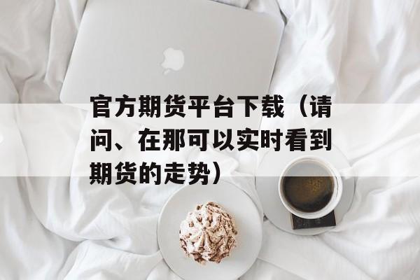 官方期货平台下载（请问、在那可以实时看到期货的走势）