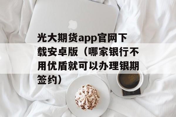 光大期货app官网下载安卓版（哪家银行不用优盾就可以办理银期签约）