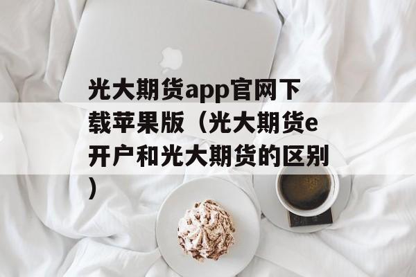 光大期货app官网下载苹果版（光大期货e开户和光大期货的区别）