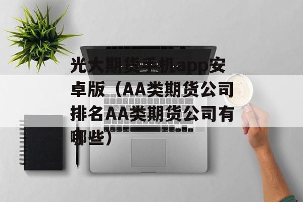 光大期货手机app安卓版（AA类期货公司排名AA类期货公司有哪些）