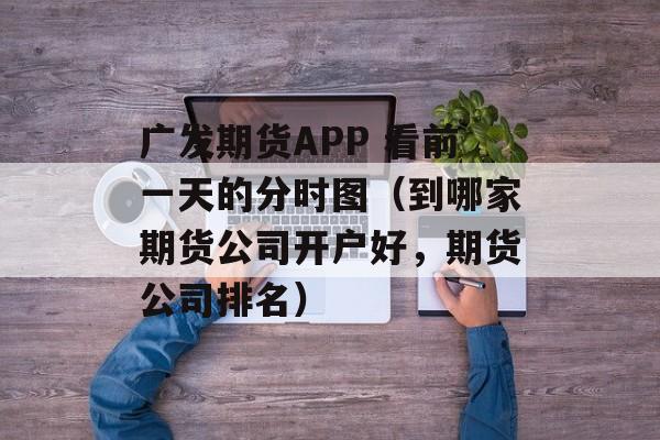 广发期货APP 看前一天的分时图（到哪家期货公司开户好，期货公司排名）