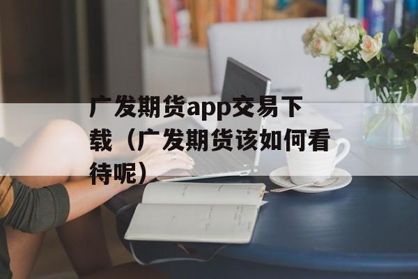 广发期货app交易下载（广发期货该如何看待呢）