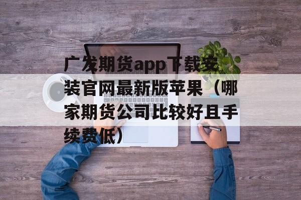 广发期货app下载安装官网最新版苹果（哪家期货公司比较好且手续费低）