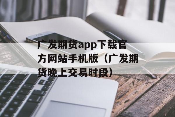 广发期货app下载官方网站手机版（广发期货晚上交易时段）