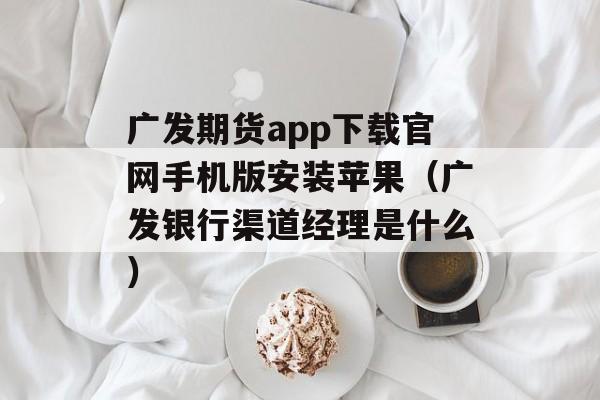 广发期货app下载官网手机版安装苹果（广发银行渠道经理是什么）
