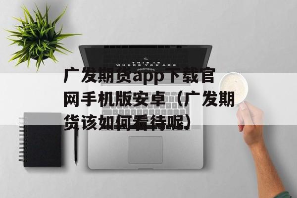 广发期货app下载官网手机版安卓（广发期货该如何看待呢）