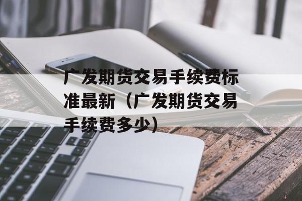 广发期货交易手续费标准最新（广发期货交易手续费多少）