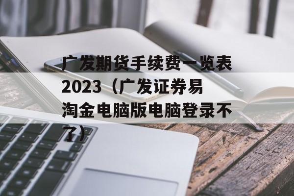 广发期货手续费一览表2023（广发证券易淘金电脑版电脑登录不了）