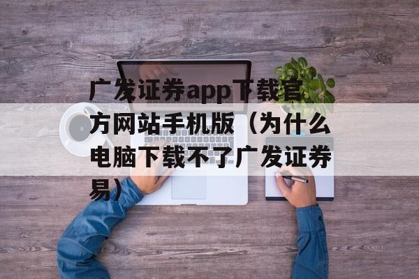 广发证券app下载官方网站手机版（为什么电脑下载不了广发证券易）