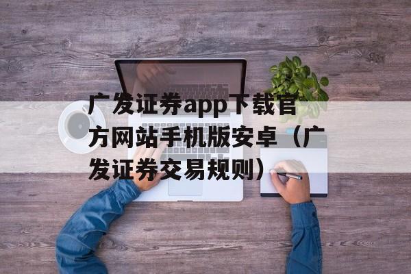 广发证券app下载官方网站手机版安卓（广发证券交易规则）