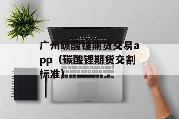 广州碳酸锂期货交易app（碳酸锂期货交割标准）