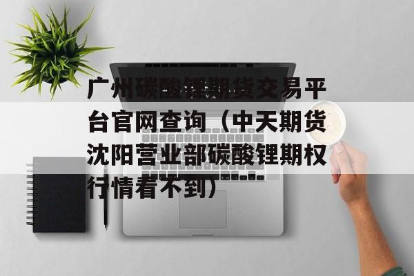 广州碳酸锂期货交易平台官网查询（中天期货沈阳营业部碳酸锂期权行情看不到）