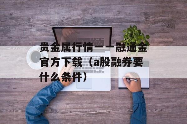 贵金属行情一一融通金官方下载（a股融券要什么条件）
