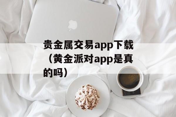 贵金属交易app下载（黄金派对app是真的吗）