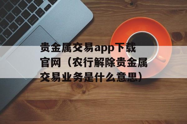 贵金属交易app下载官网（农行解除贵金属交易业务是什么意思）