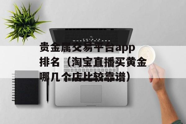 贵金属交易平台app排名（淘宝直播买黄金哪几个店比较靠谱）