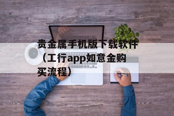 贵金属手机版下载软件（工行app如意金购买流程）
