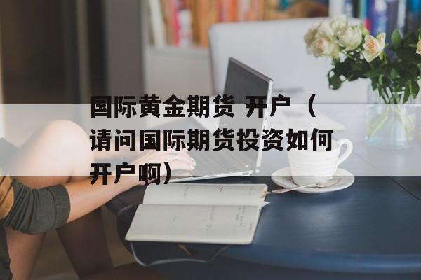 国际黄金期货 开户（请问国际期货投资如何开户啊）