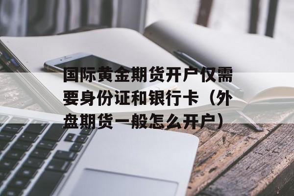 国际黄金期货开户仅需要身份证和银行卡（外盘期货一般怎么开户）
