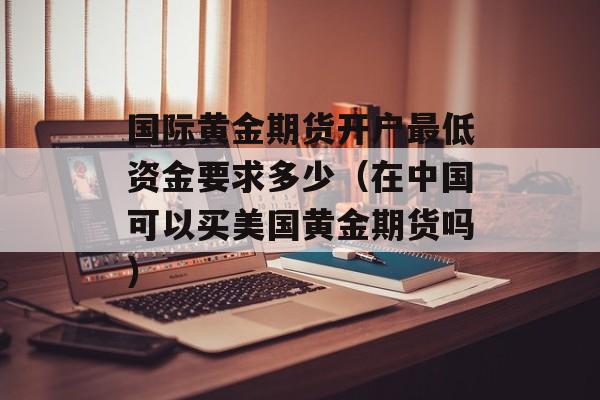 国际黄金期货开户最低资金要求多少（在中国可以买美国黄金期货吗）