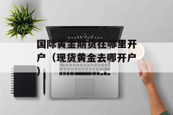国际黄金期货在哪里开户（现货黄金去哪开户）