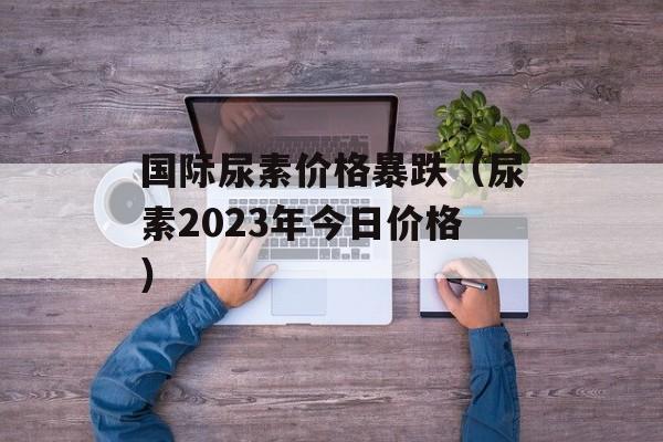 国际尿素价格暴跌（尿素2023年今日价格）