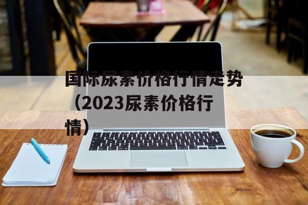 国际尿素价格行情走势（2023尿素价格行情）