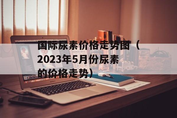 国际尿素价格走势图（2023年5月份尿素的价格走势）