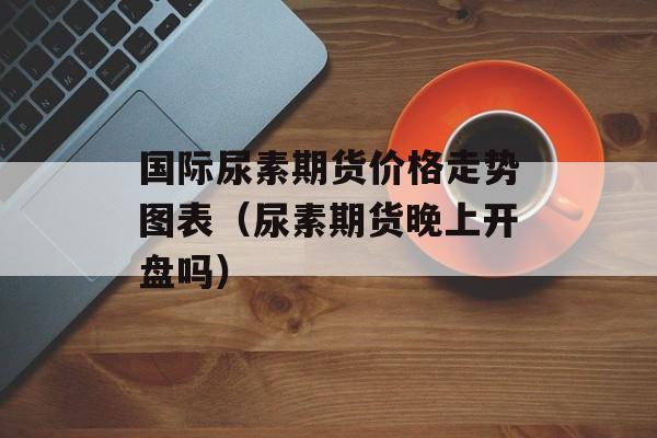 国际尿素期货价格走势图表（尿素期货晚上开盘吗）