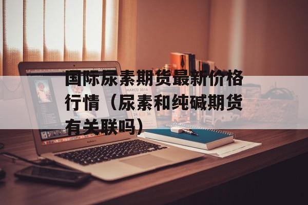 国际尿素期货最新价格行情（尿素和纯碱期货有关联吗）
