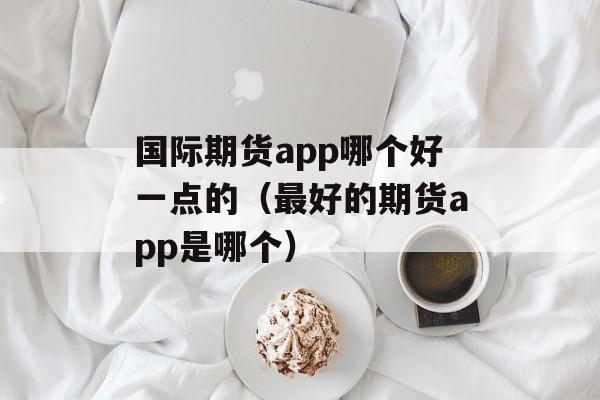 国际期货app哪个好一点的（最好的期货app是哪个）