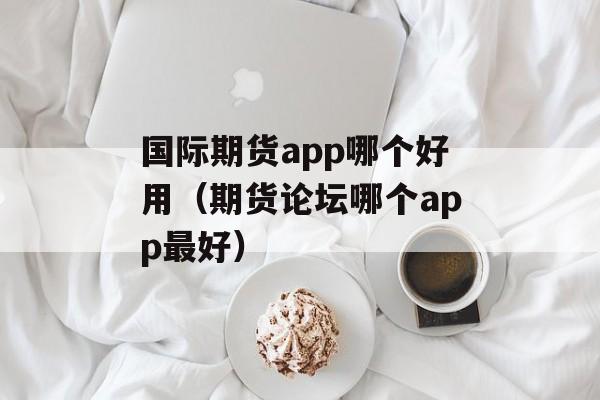 国际期货app哪个好用（期货论坛哪个app最好）