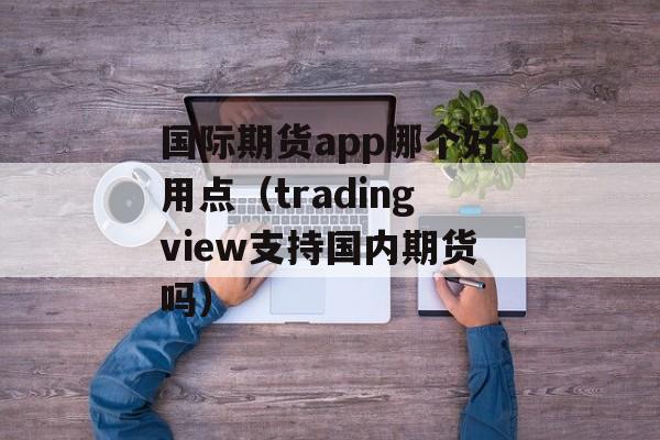 国际期货app哪个好用点（tradingview支持国内期货吗）