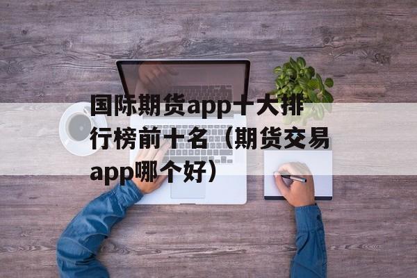 国际期货app十大排行榜前十名（期货交易app哪个好）