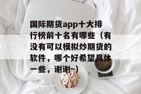 国际期货app十大排行榜前十名有哪些（有没有可以模拟炒期货的软件，哪个好希望具体一些，谢谢~）