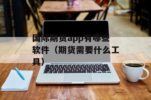 国际期货app有哪些软件（期货需要什么工具）