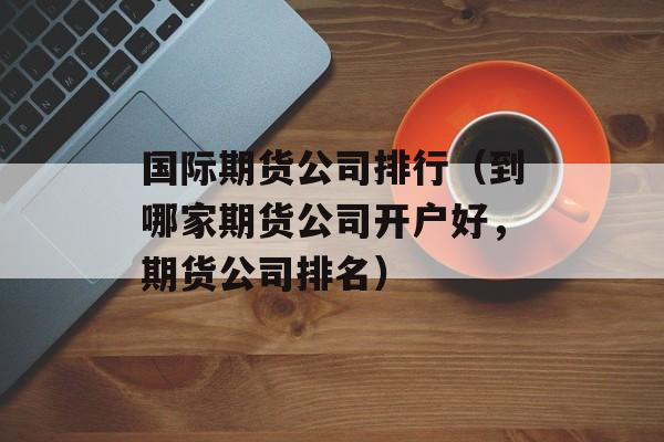 国际期货公司排行（到哪家期货公司开户好，期货公司排名）