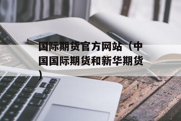 国际期货官方网站（中国国际期货和新华期货）