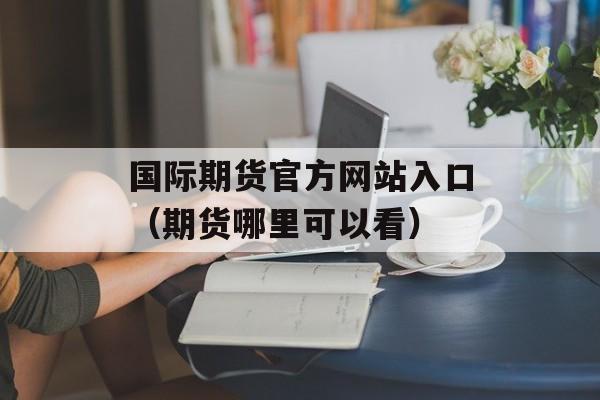 国际期货官方网站入口（期货哪里可以看）