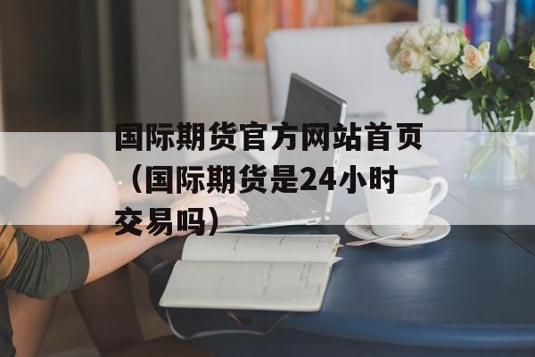 国际期货官方网站首页（国际期货是24小时交易吗）