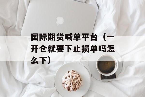 国际期货喊单平台（一开仓就要下止损单吗怎么下）