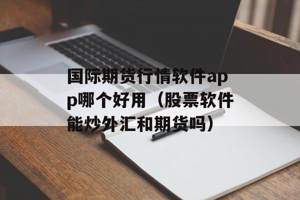 国际期货行情软件app哪个好用（股票软件能炒外汇和期货吗）