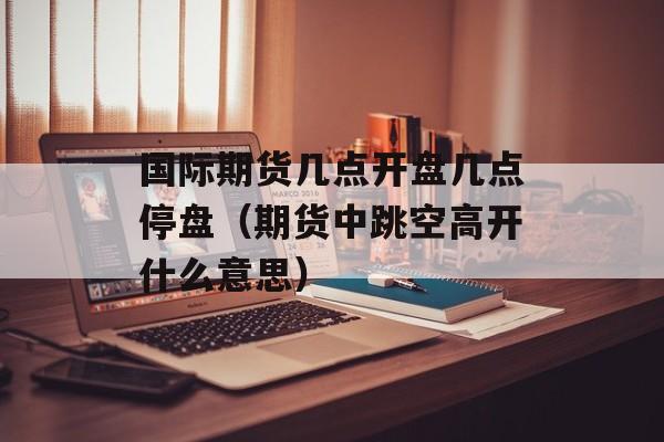 国际期货几点开盘几点停盘（期货中跳空高开什么意思）